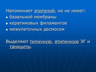 Напоминает эпителий, но не имеет:
 базальной мембраны
 кератиновых филаментов
 межклеточных десмосом
Выделяют типичную, атипичную ЭГ и
танициты.
 