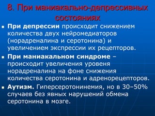 8. При маниакально-депрессивных
состояниях
 При депрессии происходит снижением
количества двух нейромедиаторов
(норадреналина и серотонина) и
увеличением экспрессии их рецепторов.
 При маниакальном синдроме –
происходит увеличения уровеня
норадреналина на фоне снижения
количества серотонина и адренорецепторов.
 Аутизм. Гиперсеротонинемия, но в 30–50%
случаев без явных нарушений обмена
серотонина в мозге.
 