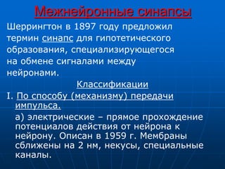 Межнейронные синапсы
Шеррингтон в 1897 году предложил
термин синапс для гипотетического
образования, специализирующегося
на обмене сигналами между
нейронами.
Классификации
I. По способу (механизму) передачи
импульса.
а) электрические – прямое прохождение
потенциалов действия от нейрона к
нейрону. Описан в 1959 г. Мембраны
сближены на 2 нм, некусы, специальные
каналы.
 