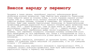 Внесок народу у перемогу
Працюючи в таких умовах, евакуйовані українці забезпечували фронт
необхідною воєнною продукцією. Саме Україна дала можливість Радянському
Союзу озброїти армію на початку війни, а після страшних поразок улітку-
восени 1941 р. і втрати всієї воєнної техніки й артилерії по-новому
озброїти резерви танками, літаками й гарматами, які зупинили ворога під
Москвою. Адже саме завдяки Харківському, Донецькому та Придніпровському
промисловим районам радянській Росії вдалося створити другу промислову базу
на сході СРСР — Урало-Кузнецьку. Саме ця база взяла на себе весь тягар
виготовлення озброєнь у другій половині 1941 р. — першій половині 1942 р.
Адже з України було перебазовано майже тисячу підприємств, з них 550
великих. їхні виробничі потужності становили половину потужностей усієї
маси переміщених на схід виробничих сил. Разом з устаткуванням на схід з
України прибуло 3,5 млн спеціалістів різних фахів, необхідних для воєнної
економіки.
Завдяки праці українців, докладеної до загальних зусиль, заводи СРСР на
кожних 100 німецьких танків випускали 140 радянських, а на 100 німецьких
літаків — 170 радянських.
Отже, вирішальна роль української економіки в індустріалізації СРСР, у
створенні східної військово-промислової бази була найголовнішим внеском
українського народу в перемогу над нацизмом.
 