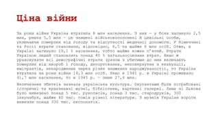 Ціна війни
За роки війни Україна втратила 8 млн населення. З них — у боях загинуло 2,5
млн, решта 5,5 млн — це знищені військовополонені й цивільні особи,
уключаючи померлих від голоду та відсутності медичної допомоги. У Німеччині
та Росії втрати становили, відповідно, 6,5 та майже 6 млн осіб. Отже, в
Україні загинуло 19,1 % населення, тобто майже кожен п’ятий. Втрати
Україною людей становлять понад 40 % загальносоюзних втрат. Якщо ж
ураховувати всі демографічні втрати (разом з убитими до них включають
померлих від хвороб і голоду, депортованих, неповернутих з евакуації,
емігрантів, ненароджених через різке зниження народжуваності), то Україна
втратила за роки війни 14,3 млн осіб. Якщо в 1941 р. в Україні проживало
41,7 млн населення, то в 1945 р. — лише 27,4 млн.
Величезних збитків зазнала українська культура. Окупантами були пограбовані
історичні та краєзнавчі музеї, бібліотеки, картинні галереї. Лише зі Львова
було вивезено понад 5 тис. рукописів, понад 3 тис. стародруків, 300
інкунабул, майже 40 тис. томів різної літератури. З музеїв України вороги
вивезли понад 330 тис. експонатів.
 