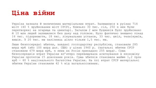 Ціна війни
Україна зазнала й величезних матеріальних втрат. Залишилися в руїнах 714
міст (40 % зруйнованих міст СРСР), близько 30 тис. сіл, 250 з них були
перетворені на згарища та цвинтарі. Загалом 2 млн будинків було зруйновано
й 10 млн людей залишилися без даху над головою. Було фактично знищено понад
16 тис. підприємств, 18 тис. лікувальних установ, 33 тис. шкіл, технікумів,
вишів. З 20 тис. км залізниць діяло тільки 1,5 тис. км.
Лише безпосередні збитки, завдані господарству республіки, становили 285
млрд крб (або 100 млрд дол. США) у цінах 1940 р. (загальні збитки СРСР
становили 679 млрд крб, з яких на Росію припадало 255 млрд). Сума
безпосередніх втрат України вп’ятеро перевищувала асигнування в економіку
України протягом 15 довоєнних років. Сума збитків становила майже 1,2 трлн
крб — 40 % національного багатства України. На тлі втрат СРСР матеріальні
збитки України становили 42 % від загальносоюзних.
 