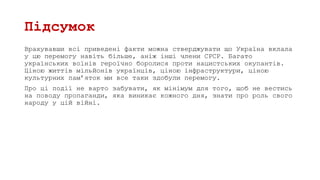 Підсумок
Врахувавши всі приведені факти можна стверджувати що Україна вклала
у цю перемогу навіть більше, аніж інші члени СРСР. Багато
українських воїнів героїчно боролися проти нацистських окупантів.
Ціною життів мільйонів українців, ціною інфраструктури, ціною
культурних пам’яток ми все таки здобули перемогу.
Про ці події не варто забувати, як мінімум для того, щоб не вестись
на поводу пропаганди, яка виникає кожного дня, знати про роль свого
народу у цій війні.
 