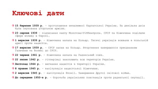 Ключові дати
15 березня 1939 р. – проголошення незалежної Карпатської України. За декілька днів
була окупована угорською армією.
23 серпня 1939 – підписання пакту Молотова-Ріббентропа. СРСР та Німеччина поділили
сфери впливу в Європі.
1 вересня 1939 р. – Німеччина напала на Польщу. Тисячі українців воювали в польській
армії проти нацистів.
17 вересня 1939 р. – СРСР напав на Польщу. Вторгнення завершилося приєднанням
Галичини та Волині до СРСР.
22 червня 1941 р. – Німеччина напала на Радянський союз.
22 липня 1942 р. – гітлерівці захоплюють всю територію України.
Листопад 1944 р. – вигнання нацистів з території України.
8 травня 1945 р. – капітуляція нацистської Німеччини.
2 вересня 1945 р. – капітуляція Японії. Завершення Другої світової війни.
До середини 1950-х р. – боротьба українських повстанців проти радянської окупації.
 