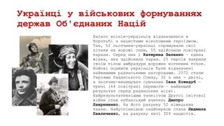 Українці у військових формуваннях
держав Об'єднаних Націй
Багато воїнів-українців відзначилися в
боротьбі з нацистами вікопомним героїзмом.
Так, 52 льотчики-українці спрямували свої
літаки на ворожі сили, 55 здійснили повітряні
тарани. Серед них і Катерина Зеленко — єдина
жінка, яка здійснила таран. 25 героїв закрили
своїм тілом амбразури ворожих вогневих точок.
Бойові подвиги українців були відзначені
найвищими радянськими нагородами. 2072 стали
Героями Радянського Союзу, 32 з них - двічі,
а льотчик-винищувач сумчанин Іван Кожедуб —
тричі (64 повітряні перемоги — найвищий
результат серед радянських асів).
Найрезультативнішим танкістом Другої світової
війни став кубанський вчитель Дмитро
Лавриненко. На його рахунку 52 німецьких
танки. Найуспішнішою снайперкою стала Людмила
Павличенко, на рахунку якої 309 нацистів.
 
