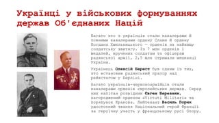 Українці у військових формуваннях
держав Об'єднаних Націй
Багато хто з українців стали кавалерами й
повними кавалерами ордену Слави й ордену
Богдана Хмельницького — орденів за найвищу
солдатську звитягу. Із 7 млн орденів і
медалей, вручених солдатам та офіцерам
радянської армії, 2,5 млн отримали мешканці
України.
Українець Олексій Берест був одним із тих,
хто встановив радянський прапор над
рейхстагом у Берліні.
Багато українців-червоноармійців стали
кавалерами орденів європейських держав. Серед
них капітан розвідник Євген Березняк,
нагороджений орденом «Virtuti Militari» за
порятунок Кракова. Лейтенант Василь Порик
удостоєний звання Національний герой Франції
за героїчну участь у французькому русі Опору.
 
