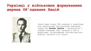 Українці у військових формуваннях
держав Об'єднаних Націй
Однак лише вояки УПА воювали з нацистами
під українським національним прапором.
Серед них Василь Івахів — організатор і
перший командир УПА, загинув у бою з
фашистами. Нагороджений Золотим хрестом
бойової заслуги 1-го класу.
 