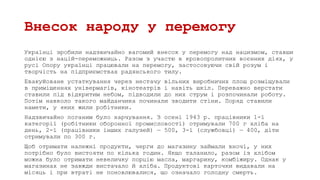 Внесок народу у перемогу
Українці зробили надзвичайно вагомий внесок у перемогу над нацизмом, ставши
однією з націй-переможниць. Разом з участю в кровопролитних воєнних діях, у
русі Опору українці працювали на перемогу, застосовуючи свій розум і
творчість на підприємствах радянського тилу.
Евакуйоване устаткування через нестачу вільних виробничих площ розміщували
в приміщеннях універмагів, кінотеатрів і навіть шкіл. Переважно верстати
ставили під відкритим небом, підводили до них струм і розпочинали роботу.
Потім навколо такого майданчика починали зводити стіни. Поряд ставили
намети, у яких жили робітники.
Надзвичайно поганим було харчування. З осені 1943 р. працівники 1-ї
категорії (робітники оборонної промисловості) отримували 700 г хліба на
день, 2-ї (працівники інших галузей) — 500, 3-ї (службовці) — 400, діти
отримували по 300 г.
Щоб отримати належні продукти, черги до магазину займали вночі, у них
потрібно було вистояти по кілька годин. Якщо таланило, разом із хлібом
можна було отримати невеличку порцію масла, маргарину, комбіжиру. Однак у
магазинах не завжди вистачало й хліба. Продуктові карточки видавали на
місяць і при втраті не поновлювалися, що означало голодну смерть.
 