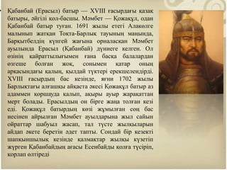 • Қабанбай (Ерасыл) батыр — XVIII ғасырдағы қазақ
батыры, әйгілі қол-басшы. Мәмбет — Қожақұл, одан
Қабанбай батыр туған. 1691 жылы етегі Алакөлге
малынып жатқан Тоқта-Барлық тауының маңында,
Барқытбелдің күнгей жағына орналасқан Мәмбет
ауылында Ерасыл (Қабанбай) дүниеге келген. Ол
өзінің қайраттылығымен ғана басқа балалардан
өзгеше болған жоқ, сонымен қатар оның
арқасындағы қалың, қылдай түктері ерекшелендірді.
XVIII ғасырдың бас кезінде, яғни 1702 жылы
Барлықтағы алғашқы айқаста әкесі Қожақұл батыр аз
адаммен қоршауда қалып, ақыры ауыр жарақаттан
мерт болады. Ерасылдың он бірге жаңа толған кезі
еді. Қожақұл батырдың көзі жұмылған соң бас
иесінен айрылған Мәмбет ауылдарына жыл сайын
ойраттар шабуыл жасап, тал түсте жылқыларын
айдап әкете беретін әдет тапты. Сондай бір кезекті
шапқыншылық кезінде қалмақтар жылқы күзетіп
жүрген Қабанбайдың ағасы Есенбайды қолға түсіріп,
қорлап өлтіреді
 