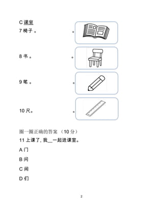 2
C 课室
7 椅子 。 。
8 书 。 。
9 笔 。 。
10 尺。 。
圈一圈正确的答案 （10 分）
11 上课了, 我__一起进课室。
A 门
B 问
C 间
D 们
 