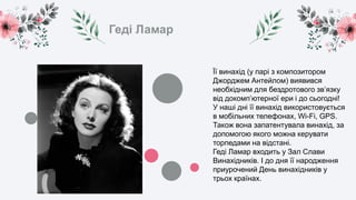 Геді Ламар
Її винахід (у парі з композитором
Джорджем Антейлом) виявився
необхідним для бездротового зв’язку
від докомп’ютерної ери і до сьогодні!
У наші дні її винахід використовується
в мобільних телефонах, Wi-Fi, GPS.
Також вона запатентувала винахід, за
допомогою якого можна керувати
торпедами на відстані.
Геді Ламар входить у Зал Слави
Винахідників. І до дня її народження
приурочений День винахідників у
трьох країнах.
 