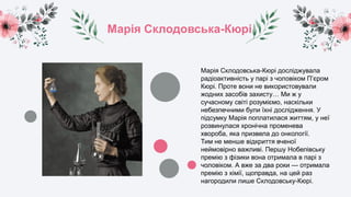 Марія Склодовська-Кюрі
Марія Склодовська-Кюрі досліджувала
радіоактивність у парі з чоловіком П’єром
Кюрі. Проте вони не використовували
жодних засобів захисту… Ми ж у
сучасному світі розуміємо, наскільки
небезпечними були їхні дослідження. У
підсумку Марія поплатилася життям, у неї
розвинулася хронічна променева
хвороба, яка призвела до онкології.
Тим не менше відкриття вченої
неймовірно важливі. Першу Нобелівську
премію з фізики вона отримала в парі з
чоловіком. А вже за два роки — отримала
премію з хімії, щоправда, на цей раз
нагородили лише Склодовську-Кюрі.
 