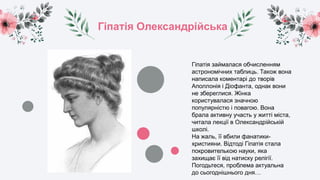 Гіпатія Олександрійська
Гіпатія займалася обчисленням
астрономічних таблиць. Також вона
написала коментарі до творів
Аполлонія і Діофанта, однак вони
не збереглися. Жінка
користувалася значною
популярністю і повагою. Вона
брала активну участь у житті міста,
читала лекції в Олександрійській
школі.
На жаль, її вбили фанатики-
християни. Відтоді Гіпатія стала
покровителькою науки, яка
захищає її від натиску релігії.
Погодьтеся, проблема актуальна
до сьогоднішнього дня…
 