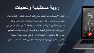 ‫وتحديات‬ ‫مستقبلية‬ ‫رؤية‬
•
‫و‬ ،‫تحتية‬ ‫وبنية‬ ‫لتمويل‬ ‫يحتاج‬ ‫التعليم‬ ‫فى‬ ‫االصطناعى‬ ‫الذكاء‬
‫وإعداد‬ ‫ثقافة‬
‫ي‬ ‫فيما‬ ‫خاصة‬ ،‫تطبيقاته‬ ‫مسايرة‬ ‫على‬ ‫وقادر‬ ‫ومتميز‬ ‫ب‬َ‫مدر‬ ‫جيل‬
‫تعلق‬
‫جم‬ ‫عمل‬ ‫عن‬ ً‫ال‬‫فض‬ ،‫المسئولية‬ ‫هذه‬ ‫بهم‬ ‫المنوط‬ ‫المعلمين‬ ‫بتدريب‬
‫من‬ ‫اعى‬
‫المج‬ ‫وتنمية‬ ‫خدمة‬ ‫إلى‬ ‫تهدف‬ ‫موحدة‬ ‫استراتيجية‬ ‫تحكمه‬ ‫الدول‬ ‫جميع‬
‫تمع‬
‫م‬ ً‫ا‬‫متميز‬ ً‫ا‬‫منتج‬ ‫ينتج‬ ‫ال‬ ‫الفردى‬ ‫العمل‬ ‫أن‬ ‫خاصة‬ ،‫ككل‬ ‫العربى‬
ً‫ا‬‫نافس‬
‫الجميع‬ ‫تكاتف‬ ‫إلى‬ ‫تحتاج‬ ‫الرقمية‬ ‫البرامج‬ ‫من‬ ‫والكثير‬ ،ً‫ا‬‫عالمي‬
‫وتكامل‬ ،
‫الخبرات‬
 