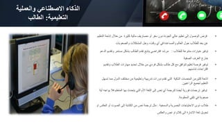 ‫والعملية‬ ‫االصطناعي‬ ‫الذكاء‬
‫التعليمية‬
:
‫الطالب‬
•
‫إتاحة‬ ‫خالل‬ ‫من‬ ‫كثيرة‬ ‫مالية‬ ‫مصاريف‬ ‫أو‬ ‫سفر‬ ‫دون‬ ‫الجودة‬ ‫عالي‬ ‫تعليم‬ ‫إلى‬ ‫الوصول‬ ‫فرص‬
‫التعليم‬
‫والصعوبات‬ ‫المشكالت‬ ‫وحل‬ ،‫وقت‬ ‫أي‬ ‫في‬ ‫والمساعدة‬ ‫العالم‬ ‫حول‬ ‫للطالب‬ ‫بعد‬ ‫عن‬
•
‫للطالب‬ ‫متنوعة‬ ‫خيارات‬ ‫توفير‬
:
‫ا‬ ‫وتقديم‬ ‫مستمر‬ ‫بشكل‬ ‫الطالب‬ ‫تقدم‬ ‫يتابع‬ ‫افتراضي‬ ‫مرشد‬
‫لدعم‬
‫الصفية‬ ‫الغرف‬ ‫خارج‬
•
‫و‬ ‫الطالب‬ ‫مهارات‬ ‫تحديد‬ ‫خالل‬ ‫من‬ ‫فردي‬ ‫بشكل‬ ‫طالب‬ ‫كل‬ ‫مع‬ ‫تتوافق‬ ‫تعليم‬ ‫فرصة‬ ‫توفير‬
‫تقديم‬
‫تناسبهم‬ ‫اقتراحات‬
•
‫م‬ ‫الدول‬ ‫مختلف‬ ‫من‬ ‫وتعليمية‬ ‫تدريبية‬ ‫دورات‬ ‫تقدم‬ ‫التي‬ ‫الذكية‬ ‫المنصات‬ ‫كثيرمن‬ ‫اتاحة‬
‫تسهل‬ ‫ما‬
‫الراغبين‬ ‫لجميع‬ ‫التعليم‬
.
•
‫ف‬ ‫المتعلم‬ ‫بها‬ ‫يتحدث‬ ‫التي‬ ‫األم‬ ‫اللغة‬ ‫إلى‬ ‫نص‬ ‫أي‬ ‫لترجمة‬ ‫ًا‬‫ض‬‫أي‬ ‫فورية‬ ‫ترجمات‬ ‫توفير‬
‫أية‬ ‫يواجه‬ ‫ال‬
‫المعلومة‬ ‫تلقي‬ ‫في‬ ‫صعوبة‬
.
•
‫والسمعية‬ ‫البصرية‬ ‫االحتياجات‬ ‫ذوى‬ ‫طالب‬
:
‫الع‬ ‫أو‬ ‫الصوت‬ ‫إلى‬ ‫الكتابة‬ ‫من‬ ‫نص‬ ‫ترجمة‬ ‫مثل‬
‫او‬ ‫كس‬
‫والعكس‬ ‫نص‬ ‫او‬ ‫كالم‬ ‫الى‬ ‫االشارة‬ ‫لغة‬ ‫تحويل‬
 