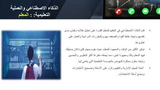 ‫والعملية‬ ‫االصطناعي‬ ‫الذكاء‬
‫التعليمية‬
: :
‫المعلم‬
•
‫طالبه‬ ‫تحليل‬ ‫على‬ ‫القدرة‬ ‫للمعلم‬ ‫التعليم‬ ‫في‬ ‫االصطناعي‬ ‫الذكاء‬ ‫قدم‬
‫مدى‬ ‫وقياس‬
‫ع‬ ‫والعمل‬ ‫الدراسية‬ ‫وبالمقررات‬ ‫بهم‬ ‫والضعف‬ ‫القوة‬ ‫نقاط‬ ‫وإيجاد‬ ‫تقدمهم‬
‫لى‬
‫تطويرها‬
.
•
‫ك‬ ‫كثيرة‬ ‫بمهام‬ ‫يقوم‬ ‫حيث‬ ،‫للمعلم‬ ‫والمجهود‬ ‫الوقت‬ ‫من‬ ‫الكثير‬ ‫توفير‬
‫يستهلك‬ ‫ان‬
‫للتطوي‬ ‫أكثر‬ ‫ا‬ً‫غ‬‫متفر‬ ‫يجعله‬ ‫مما‬ ،‫كبير‬ ‫ًا‬‫د‬‫ومجهو‬ ‫ا‬ً‫ت‬‫وق‬ ‫المعلم‬ ‫فيها‬
‫والتحسين‬ ‫ر‬
‫له‬ ‫ينتمي‬ ‫التي‬ ‫التعليمية‬ ‫بالمؤسسة‬ ‫للنهوض‬ ‫مبتكرة‬ ‫حلول‬ ‫وإيجاد‬
‫ا‬
.
•
‫االختب‬ ‫وتصحيح‬ ‫األسئلة‬ ‫على‬ ‫والرد‬ ‫والتقييم‬ ‫اإلدارية‬ ‫المهام‬ ‫أتمتة‬
‫ارات‬
‫االمتحانات‬ ‫أسئلة‬ ‫ووضع‬
.
 