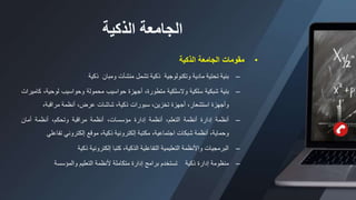 ‫الذكية‬ ‫الجامعة‬
•
‫مقومات‬
‫الجامعة‬
‫الذكية‬
–
‫بنية‬
‫تحتية‬
‫مادية‬
‫وتكنولوجية‬
‫ذكية‬
‫تشمل‬
‫منشآت‬
‫ومبان‬
‫ذكية‬
–
‫بنية‬
‫شبكية‬
‫سلكية‬
‫والسلكية‬
،‫متطورة‬
‫أجهزة‬
‫حواسيب‬
‫محمولة‬
‫وحواسيب‬
،‫لوحية‬
‫كاميرات‬
‫وأجهزة‬
،‫استشعار‬
‫أجهزة‬
،‫تخزين‬
‫سبورات‬
،‫ذكية‬
‫شاشات‬
،‫عرض‬
‫أنظمة‬
،‫مراقبة‬
–
‫أنظمة‬
‫إدارة‬
‫أنظمة‬
،‫التعلم‬
‫أنظمة‬
‫إدارة‬
،‫مؤسسات‬
‫أنظمة‬
‫مراقبة‬
،‫وتحكم‬
‫أنظمة‬
‫أمان‬
،‫وحماية‬
‫أنظمة‬
‫شبكات‬
،‫اجتماعية‬
‫مكتبة‬
‫إلكترونية‬
،‫ذكية‬
‫موقع‬
‫إلكتروني‬
‫تفاعل‬
‫ي‬
–
‫البرمجيات‬
‫واألنظمة‬
‫التعليمية‬
‫التفاعلية‬
،‫الذكية‬
‫كتبا‬
‫إلكترونية‬
‫ذكية‬
–
‫منظومة‬
‫إدارة‬
‫ذكية‬
‫تستخدم‬
‫برامج‬
‫إدارة‬
‫متكاملة‬
‫ألنظمة‬
‫التعليم‬
‫والمؤسسة‬
 