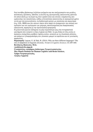 Εκεί συνήθως βρίσκουμε λεξιλόγιο αυξημένο και πιο επεξεργασμένο και μεγάλες,
πολύπλοκες προτάσεις. Ωστόσο, η έλευση της ηλεκτρονικής επικοινωνίας φαίνεται
ότι ασκεί πίεση με τη σειρά της στον γραπτό λόγο και γίνεται ο παράγοντας που
εμπλουτίζει την ποικιλότητα, καθώς η δυνατότητα επικοινωνίας σε πραγματικό χρόνο
γεννά μια νέα κοινωνιόλεκτο, τη διαδικτυακή αργκό, με emoticons και ακρωνύμια
(π.χ. LOL, BRB) που δεν κάνουν τίποτε άλλο παρά να εξυπηρετούν την ανάγκη των
ομιλητών και των ομιλητριών για γρήγορη, αποτελεσματική και διαπροσωπική
επικοινωνία, παρόμοια με την πρωτοτυπική προφορική.
Η μελλοντική έρευνα υπόσχεται να ρίξει περισσότερο φως στα συναρπαστικά
ερωτήματα που εγείρουν οι δρες Lupyan και Dale: να μας δείξει αν όλες αυτές οι
περίεργες συσχετίσεις κρύβουν σχέσεις αιτίου–αιτιατού με τις γλωσσικές αλλαγές,
και ακόμα αν η διαφοροποίηση των γλωσσών μπορεί να οφείλεται και σε γενετικούς
παράγοντες.
Παραπομπή: Lupyan, G. & Dale, R. (2016). Why are there different languages? The
role of adaptation in linguistic diversity. Trends in Cognitive Sciences 20, 649–660.
Βενέδικτος Βασιλείου, M.Sc.
vassileiou@cbs.mpg.de
Γλωσσολόγος, υποψήφιος διδάκτορας Νευρογλωσσολογίας
Max Planck Institute for Human Cognitive and Brain Sciences,
Τμήμα Νευροψυχολογίας,
Λειψία, Γερμανία
 