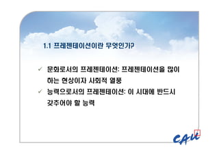 1.1 프레젠테이션이란 무엇인가?
1.1 프레젠테이션이란 무엇인가?
 문화로서의 프레젠테이션: 프레젠테이션을 많이
하는 현상이자 사회적 열풍
 능력으로서의 프레젠테이션: 이 시대에 반드시
갖추어야 할 능력
 