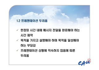 1.2 프레젠테이션 두려움
1.2 프레젠테이션 두려움
 한정된 시간 내에 메시지 전달을 완료해야 하는
시간 제약
 목적을 가지고 설명해야 하며 목적을 달성해야
하는 부담감
 프레젠테이션 상황에 익숙하지 않음에 따른
두려움
 