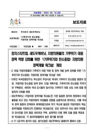 - 1 -
자료제공 : 2023. 02. 10.(금)
이 보도자료는 배포 즉시 보도할 수 있습니다.
보도자료
배포처: 주식회사 섀도우캐비닛 담당자 김희원 섀도우캐비닛 대표
연락처 010-4275-2113
프로젝트명: <기후위기와 탄소중립>
지방의원 정책개발 워크숍 이메일 our@shadowcabinet.kr
사진없음 □ 사진있음 ▣ 매수 : 5매 홈페이지 https://shadowcabinet.kr
정치스타트업, 섀도우캐비닛, 지방의원들의 기후위기 대응
정책 역량 강화를 위한‘<기후위기와 탄소중립> 지방의원
정책개발 워크숍’개최
- 2.18일 지방의원들의 기후위기 대응 역량 및 정책 개발 능력 강화를 위한 ‘<기
후위기와 탄소중립> 지방의원 정책개발 워크숍’ 개최
- 이유진 녹색전환연구소 부소장이 주강사로 국내외 기후위기 탄소중립 동향과 전
망, 지방의원 탄소중립 정책 준비 12달 계획수립, 기후위기와 탄소중립 지역기
반 구축방안, 해외와 국내 도시들의 앞서가는 기후위기 대응 선도 사례 등을 면
밀하게 다뤄볼 예정
- 섀도우캐비닛 <지방의원 정책개발 워크숍>은 가장 밀접한 정치의 현장에서 의정
활동을 하고 있는 지방의원의 의정활동 경험을 심층적으로 분석하고, 이를 국내
외 정책 동향과 연계하여 체계화함으로써 적기 적소에 필요한 지방의원의 핵심
정책개발을 지원하고자 진행하는 워크숍으로, 단순 강의식이 아닌 참여 의원들
과 강사진들 간의 협업 네트워크 구축, 실제적인 이행 계획 도출 등을 목표로
한 워크숍으로, 기 참여의원들에게 높은 평가를 받아옴
- 2.17.(금)까지참가자모집, 참가신청은섀도우캐비닛홈페이지통해서신청
 