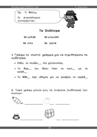 Εκπαιδευτήρια ΓΕΩΡΓΙΟΥ ΖΩΗ Α΄ Δημοτικού
13
Τα Ουδέτερα
το μολύ ι το μπαούλο
το σπίτι το τρένο
1. Γράφω το σωστό ράμμα ια να συμπληρώσω τα
ουδέτερα:
 Είδες το σκυλάκ __ της ειτόνισσας;
 Το δώρ__ του θείου ήταν το κουτ__ με το
καπέλ__ .
 Το ι λί__ έχει οδη ίες ια να φτιάξεις το καρά __
.
2. Τώρα ράφω μόνος μου τα ονόματα (ουδέτερα) των
εικόνων:
το ______________ ___ ___________
___ ______________ ___ _____________
Χμ... Τι λέπω;
Οι ανακαλύψεις
συνεχίζονται...
 