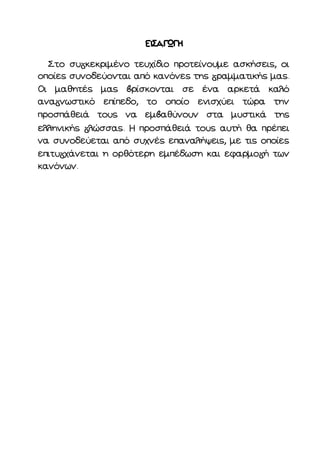 Στο συ κεκριμένο τευχίδιο προτείνουμε ασκήσεις, οι
οποίες συνοδεύονται από κανόνες της ραμματικής μας.
Οι μαθητές μας ρίσκονται σε ένα αρκετά καλό
ανα νωστικό επίπεδο, το οποίο ενισχύει τώρα την
προσπάθειά τους να εμ αθύνουν στα μυστικά της
ελληνικής λώσσας. Η προσπάθειά τους αυτή θα πρέπει
να συνοδεύεται από συχνές επαναλήψεις, με τις οποίες
επιτυ χάνεται η ορθότερη εμπέδωση και εφαρμο ή των
κανόνων.
 