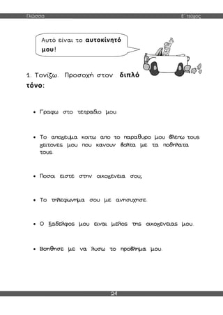 Γλώσσα Ε΄ τεύχος
24
1. Τονίζω. Προσοχή στον διπλό
τόνο:
 Γραφω στο τετραδιο μου.
 Το απο ευμα κοιτω απο το παραθυρο μου λεπω τους
ειτονες μου που κανουν ολτα με τα ποδηλατα
τους.
 Ποσοι ειστε στην οικο ενεια σου;
 Το τηλεφωνημα σου με ανησυχησε.
 Ο ξαδελφος μου ειναι μελος της οικο ενειας μου.
 Βοηθησε με να λυσω το προ λημα μου.
Αυτό είναι το αυτοκίνητό
μου!
 