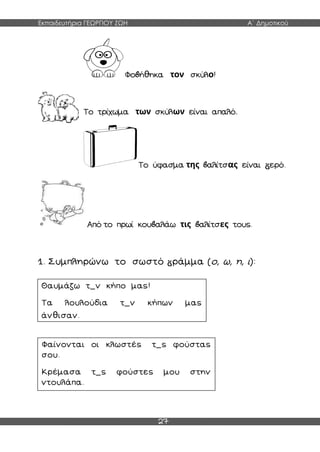 Εκπαιδευτήρια ΓΕΩΡΓΙΟΥ ΖΩΗ Α΄ Δημοτικού
27
Φο ήθηκα τον σκύλο!
Το τρίχωμα των σκύλων είναι απαλό.
Το ύφασμα της αλίτσας είναι ερό.
Από το πρωί κου αλάω τις αλίτσες τους.
1. Συμπληρώνω το σωστό ράμμα (ο, ω, η, ι):
Θαυμάζω τ_ν κήπο μας!
Τα λουλούδια τ_ν κήπων μας
άνθισαν.
Φαίνονται οι κλωστές τ_ς φούστας
σου.
Κρέμασα τ_ς φούστες μου στην
ντουλάπα.
 