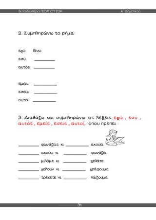 Εκπαιδευτήρια ΓΕΩΡΓΙΟΥ ΖΩΗ Α΄ Δημοτικού
31
2. Συμπληρώνω το ρήμα:
ε ώ δίνω
εσύ _________
αυτός _________
εμείς __________
εσείς __________
αυτοί __________
3. Δια άζω και συμπληρώνω τις λέξεις ε ώ , εσύ ,
αυτός , εμείς , εσείς , αυτοί, όπου πρέπει :
_________ φωνάζεις κι __________ ακούει.
_________ ακούω κι __________ φωνάζει.
_________ μιλάμε κι __________ ελάτε.
_________ ελούν κι __________ ράφουμε.
_________ τρέχετε κι __________ παίζουμε.
 