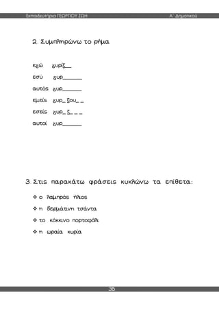 Εκπαιδευτήρια ΓΕΩΡΓΙΟΥ ΖΩΗ Α΄ Δημοτικού
35
2. Συμπληρώνω το ρήμα
ε ώ υρίζ__
εσύ υρ______
αυτός υρ______
εμείς υρ_ ζου_ _
εσείς υρ_ ζ_ _ _
αυτοί υρ______
3. Στις παρακάτω φράσεις κυκλώνω τα επίθετα:
 ο λαμπρός ήλιος
 η δερμάτινη τσάντα
 το κόκκινο πορτοφόλι
 η ωραία κυρία
 