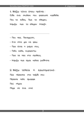 Εκπαιδευτήρια ΓΕΩΡΓΙΟΥ ΖΩΗ Α΄ Δημοτικού
3
1. Βάζω τόνο όπου πρέπει :
Ειδα ενα σκυλακι που φορουσε κορδελα.
Που το ειδες; Πως το ελε αν;
Νομιζω πως το ελε αν Νταιζη.
......................................................................................................
- Που πας, Πανα ιωτη;
- Στο σπιτι ια να φαω.
- Πως είναι η μαμα σου;
- Πολυ καλα, ευχαριστω.
- Πως τα πας στο σχολειο;
- Νομιζω πως ειμαι καλος μαθητης.
2. Βάζω τελεία ή ερωτηματικό :
Πώς πέρασες στο ταξίδι σου
Πέρασα πολύ όμορφα
Πού πή ες
Πή α σε ένα νησί
 