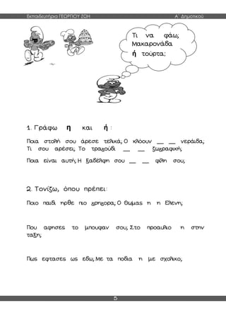 Εκπαιδευτήρια ΓΕΩΡΓΙΟΥ ΖΩΗ Α΄ Δημοτικού
5
1. Γράφω η και ή :
Ποια στολή σου άρεσε τελικά; Ο κλόουν __ __ νεράιδα;
Τι σου αρέσει; Το τρα ούδι __ __ ζω ραφική;
Ποια είναι αυτή; Η ξαδέλφη σου __ __ φίλη σου;
2. Τονίζω, όπου πρέπει:
Ποιο παιδι ηρθε πιο ρη ορα; Ο Θωμας η η Ελενη;
Που αφησες το μπουφαν σου; Στο προαυλιο η στην
ταξη;
Πως εφτασες ως εδω; Με τα ποδια η με σχολικο;
Τι να φάω;
Μακαρονάδα
ή τούρτα;
 