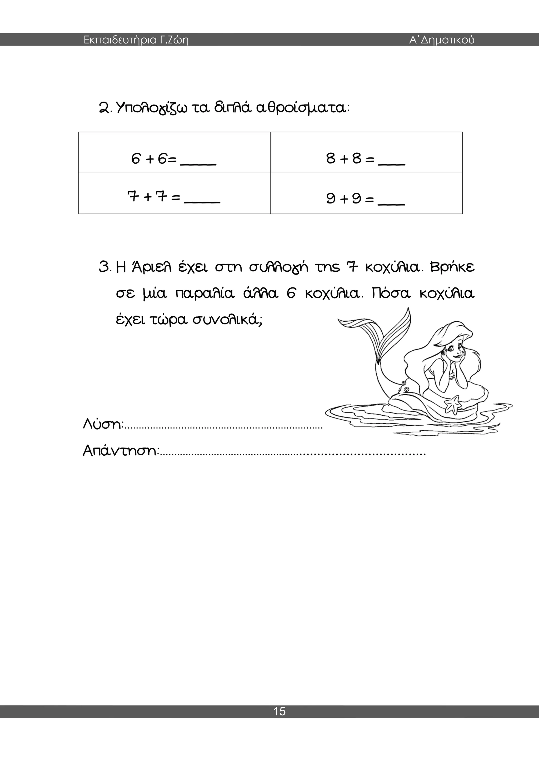 Εκπαιδευτήρια Γ.Ζώη Α΄Δημοτικού
15
2. Υπολογίζω τα διπλά αθροίσματα:
6 + 6= ____ 8 + 8 = ___
7 + 7 = ____ 9 + 9 = ___
3. Η Άριελ έχει στη συλλογή της 7 κοχύλια. Βρήκε
σε μία παραλία άλλα 6 κοχύλια. Πόσα κοχύλια
έχει τώρα συνολικά;
Λύση:..........................................................................................
Απάντηση:....................................................................................
 