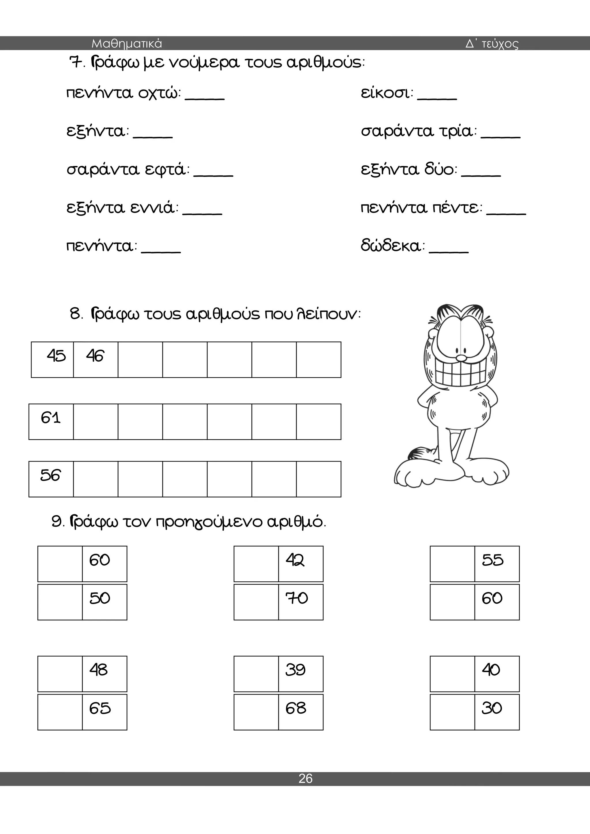 Μαθηματικά Δ΄ τεύχος
26
7. Γράφω με νούμερα τους αριθμούς:
πενήντα οχτώ: ____ είκοσι: ____
εξήντα: ____ σαράντα τρία: ____
σαράντα εφτά: ____ εξήντα δύο: ____
εξήντα εννιά: ____ πενήντα πέντε: ____
πενήντα: ____ δώδεκα: ____
8. Γράφω τους αριθμούς που λείπουν:
9. Γράφω τον προηγούμενο αριθμό.
45 46
61
56
60 42 55
50 70 60
48 39 40
65 68 30
 