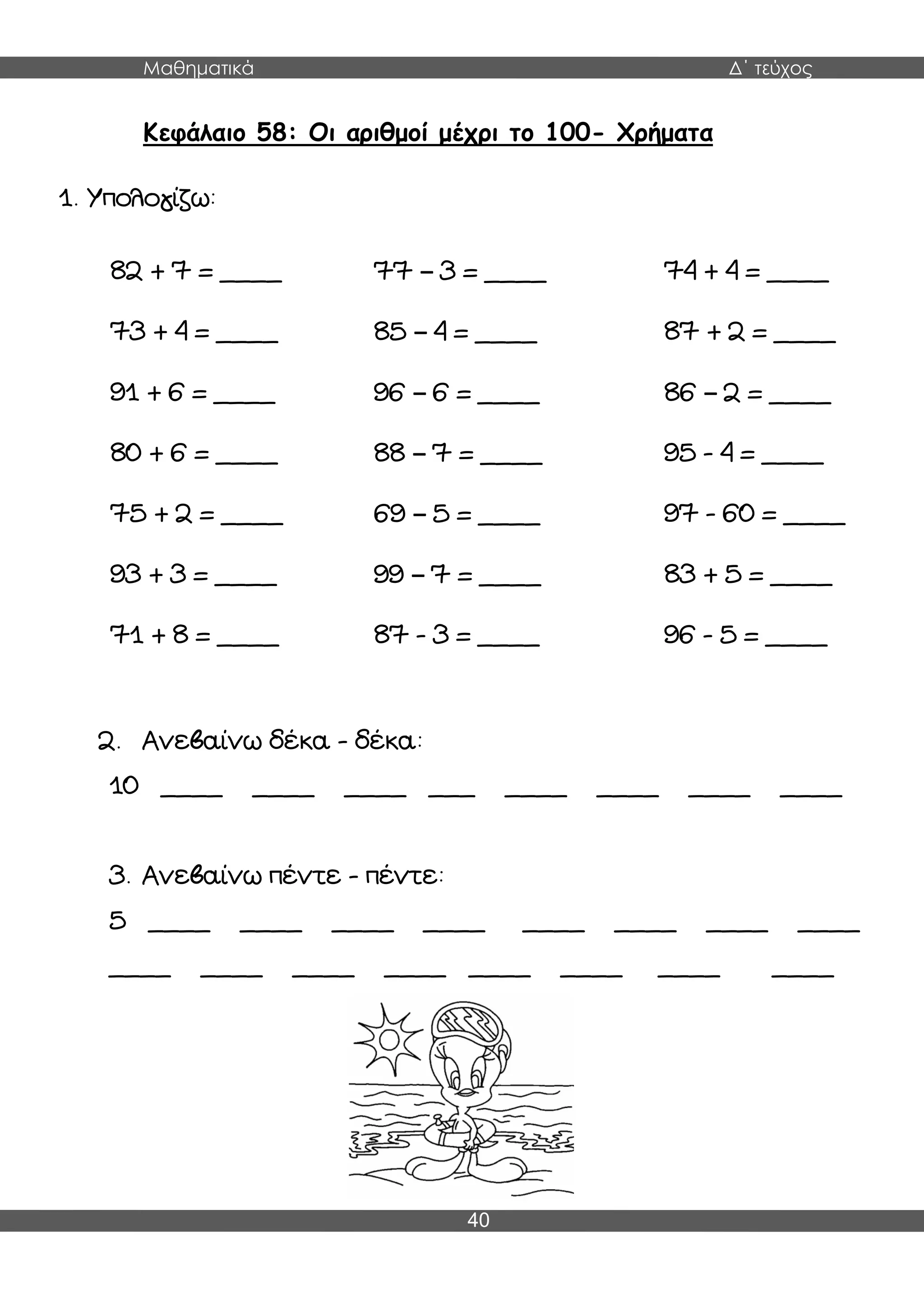 Μαθηματικά Δ΄ τεύχος
40
Κεφάλαιο 58: Οι αριθμοί μέχρι το 100- Χρήματα
1. Υπολογίζω:
2. Ανεβαίνω δέκα - δέκα:
10 ____ ____ ____ ___ ____ ____ ____ ____
3. Ανεβαίνω πέντε - πέντε:
5 ____ ____ ____ ____ ____ ____ ____ ____
____ ____ ____ ____ ____ ____ ____ ____
82 + 7 = ____ 77 – 3 = ____ 74 + 4 = ____
73 + 4 = ____ 85 – 4 = ____ 87 + 2 = ____
91 + 6 = ____ 96 – 6 = ____ 86 – 2 = ____
80 + 6 = ____ 88 – 7 = ____ 95 - 4 = ____
75 + 2 = ____ 69 – 5 = ____ 97 - 60 = ____
93 + 3 = ____ 99 – 7 = ____ 83 + 5 = ____
71 + 8 = ____ 87 - 3 = ____ 96 - 5 = ____
 