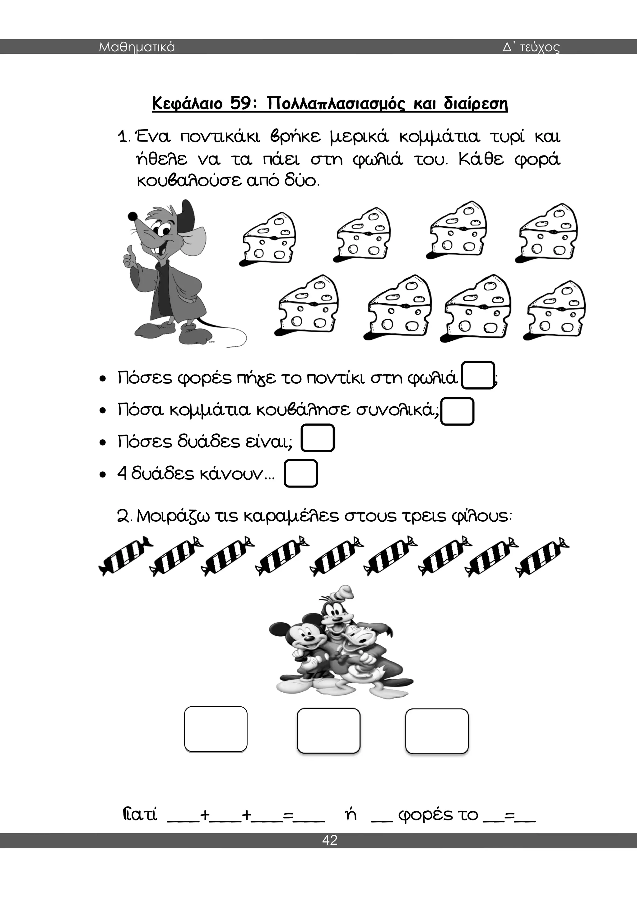 Μαθηματικά Δ΄ τεύχος
42
Κεφάλαιο 59: Πολλαπλασιασμός και διαίρεση
1. Ένα ποντικάκι βρήκε μερικά κομμάτια τυρί και
ήθελε να τα πάει στη φωλιά του. Κάθε φορά
κουβαλούσε από δύο.
 Πόσες φορές πήγε το ποντίκι στη φωλιά του;
 Πόσα κομμάτια κουβάλησε συνολικά;
 Πόσες δυάδες είναι;
 4 δυάδες κάνουν…
2. Μοιράζω τις καραμέλες στους τρεις φίλους:
Γιατί ___+___+___=___ ή __ φορές το __=__
 