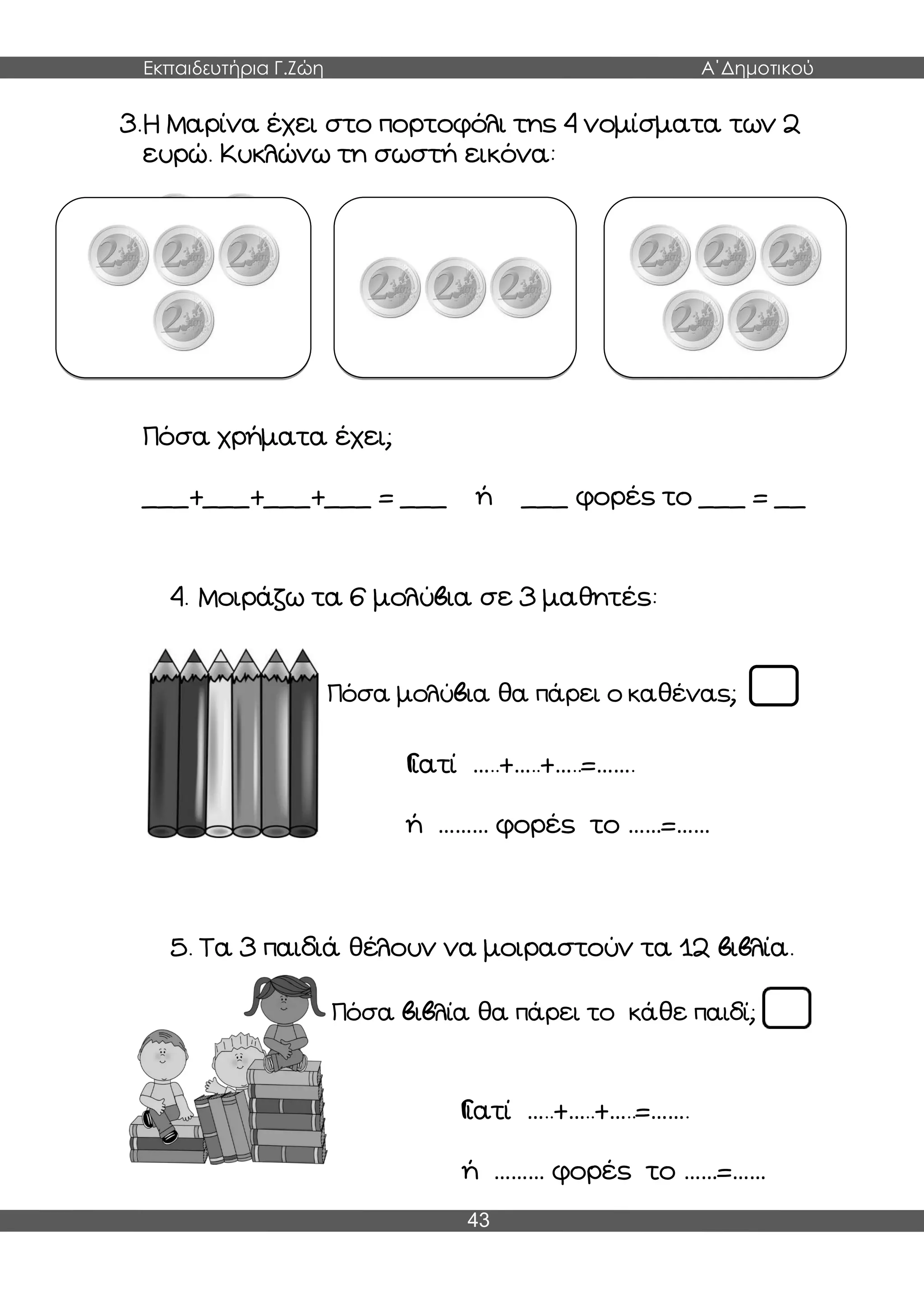 Εκπαιδευτήρια Γ.Ζώη Α΄Δημοτικού
43
3.Η Μαρίνα έχει στο πορτοφόλι της 4 νομίσματα των 2
ευρώ. Κυκλώνω τη σωστή εικόνα:
Πόσα χρήματα έχει;
___+___+___+___ = ___ ή ___ φορές το ___ = __
4. Μοιράζω τα 6 μολύβια σε 3 μαθητές:
Πόσα μολύβια θα πάρει ο καθένας;
Γιατί …..+…..+…..=…….
ή ……… φορές το ……=……
5. Τα 3 παιδιά θέλουν να μοιραστούν τα 12 βιβλία.
Πόσα βιβλία θα πάρει το κάθε παιδί;
Γιατί …..+…..+…..=…….
ή ……… φορές το ……=……
 