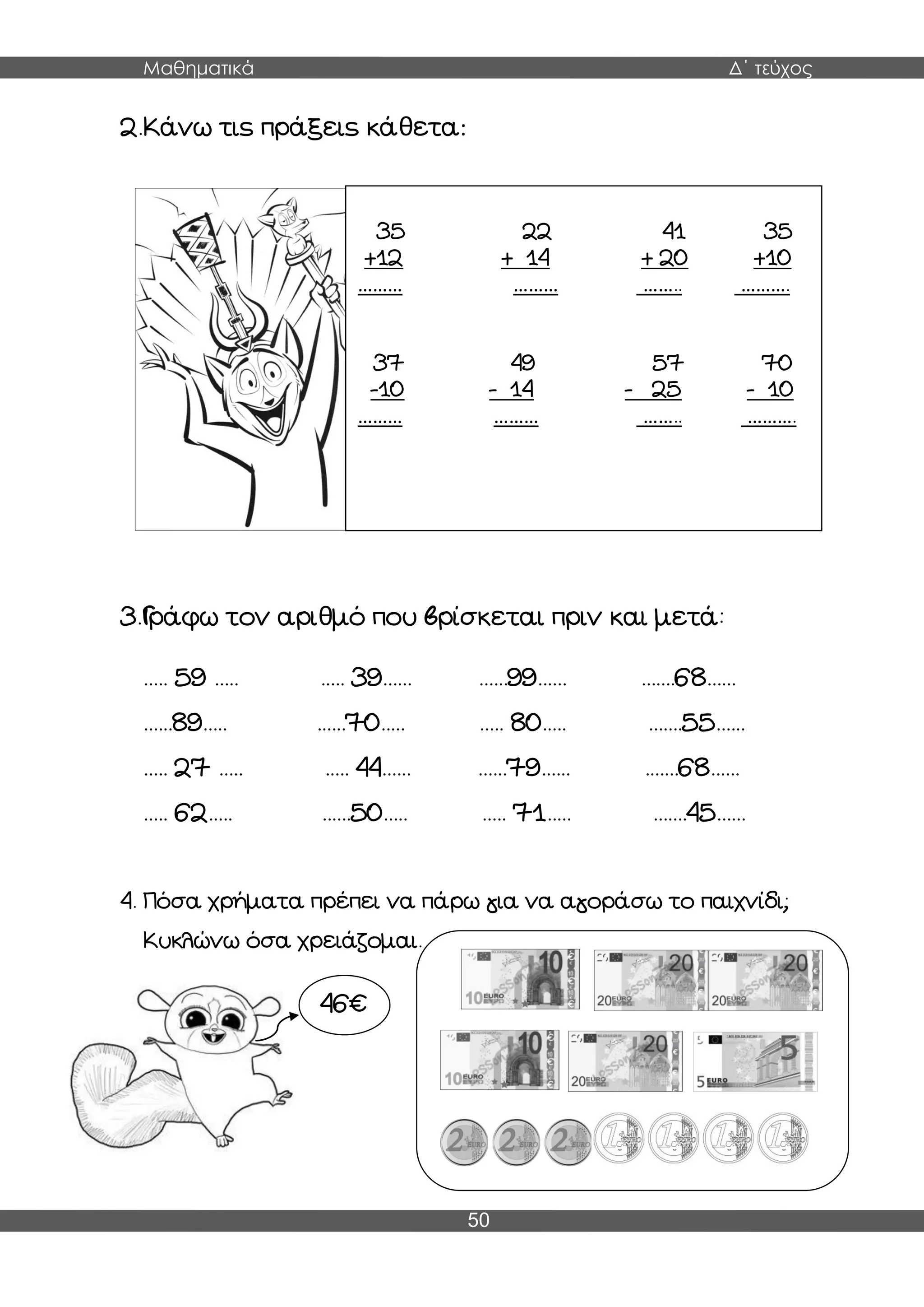 Μαθηματικά Δ΄ τεύχος
50
2.Κάνω τις πράξεις κάθετα:
3.Γράφω τον αριθμό που βρίσκεται πριν και μετά:
..... 59 ..... ..... 39...... ......99...... .......68......
......89..... ......70..... ..... 80..... .......55......
..... 27 ..... ..... 44...... ......79...... .......68......
..... 62..... ......50..... ..... 71..... .......45......
4. Πόσα χρήματα πρέπει να πάρω για να αγοράσω το παιχνίδι;
Κυκλώνω όσα χρειάζομαι.
35 22 41 35
+12 + 14 + 20 +10
……… ……… …….. ……….
37 49 57 70
-10 - 14 - 25 - 10
……… ……… …….. ……….
46€
 