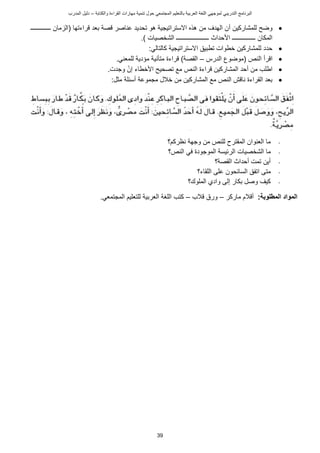 ‫ت‬ ‫حول‬ ‫المجتمعي‬ ‫بالتعليم‬ ‫العربية‬ ‫اللغة‬ ‫لموجهي‬ ‫التدريبي‬ ‫البرنامج‬
‫والكتابة‬ ‫القراءة‬ ‫مهارات‬ ‫نمية‬
–
‫د‬
‫المدرب‬ ‫ليل‬
39

‫أ‬ ‫للمشاركين‬ ‫وضح‬
‫ـــــــــــــ‬ ‫(الزمان‬ ‫راءتها‬ ‫بعد‬ ‫صة‬ ‫عناصر‬ ‫تحديد‬ ‫هو‬ ‫ستراتيجية‬ ‫ا‬ ‫هذه‬ ‫من‬ ‫الهدف‬ ‫ن‬
.) ‫الشخصيات‬ ‫ـــــــــــــــــــــ‬ ‫األحداث‬ ‫ـــــــــــــــ‬ ‫المكان‬

‫ا‬ ‫تطبيق‬ ‫خطوات‬ ‫للمشاركين‬ ‫حدد‬
:‫كالتالي‬ ‫ستراتيجية‬

‫ا‬
‫الدرس‬ ‫(موضو‬ ‫الني‬ ‫رأ‬
–
.‫للمعني‬ ‫مؤدية‬ ‫متأنية‬ ‫راءة‬ )‫القصة‬

‫ا‬ ‫أحد‬ ‫من‬ ‫اطلب‬
‫األ‬ ‫تصحيح‬ ‫مع‬ ‫الني‬ ‫راءة‬ ‫لمشاركين‬
‫إن‬ ‫خطاء‬
.‫وجدت‬

‫مجموعة‬ ‫خالل‬ ‫من‬ ‫المشاركين‬ ‫مع‬ ‫الني‬ ‫ش‬ ‫نا‬ ‫القراءة‬ ‫بعد‬
‫أ‬
‫مثل‬ ‫سئلة‬
:
-
‫نظركم؟‬ ‫وجهة‬ ‫من‬ ‫للني‬ ‫المقترح‬ ‫العنوان‬ ‫ما‬
-
‫الشخصيات‬ ‫ما‬
‫الني؟‬ ‫في‬ ‫الموجودة‬ ‫الرئيسة‬
-
‫القصة؟‬ ‫أحداث‬ ‫تمت‬ ‫أين‬
-
‫متى‬
‫اللقاء؟‬ ‫على‬ ‫السائحون‬ ‫اتفق‬
-
‫الملوك؟‬ ‫وادي‬ ‫إلى‬ ‫بكار‬ ‫وصل‬ ‫كيف‬
:‫المطلوبة‬ ‫المواد‬
‫أ‬
‫ماركر‬ ‫الم‬
–
‫الب‬ ‫ورق‬
–
‫العربية‬ ‫اللغة‬ ‫كتب‬
‫المجتمعي‬ ‫للتعليم‬
.
 