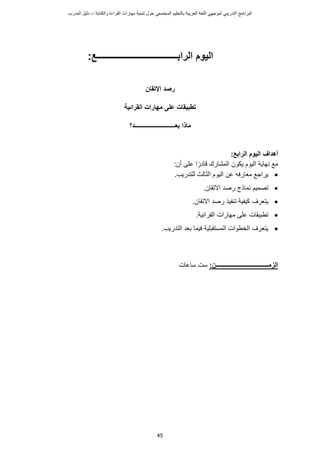 ‫ت‬ ‫حول‬ ‫المجتمعي‬ ‫بالتعليم‬ ‫العربية‬ ‫اللغة‬ ‫لموجهي‬ ‫التدريبي‬ ‫البرنامج‬
‫والكتابة‬ ‫القراءة‬ ‫مهارات‬ ‫نمية‬
–
‫د‬
‫المدرب‬ ‫ليل‬
45
‫الرابــــــــــــــــــــــــــــــــ‬ ‫اليوم‬
‫ــــع‬
:
‫اإلتقان‬ ‫رصد‬
‫القرائية‬ ‫مهارات‬ ‫على‬ ‫تطبيقات‬
‫بعـــــــــــــــ‬ ‫ماذا‬
‫ـ‬
‫ـــــــــــد‬
‫؟‬
‫أهداف‬
‫الرابع‬ ‫اليوم‬
:
:‫أن‬ ‫على‬ ‫ا‬ً‫ادر‬ ‫المشارك‬ ‫يكون‬ ‫اليوم‬ ‫نهاية‬ ‫مع‬

‫عن‬ ‫معارفه‬ ‫يراجع‬
.‫للتدريب‬ ‫الثالث‬ ‫اليوم‬

.‫تقان‬ ‫ا‬ ‫رصد‬ ‫نماذج‬ ‫تصميم‬

‫يتعرف‬
‫تنفيذ‬ ‫كيفية‬
‫تقان‬ ‫ا‬ ‫رصد‬
.

.‫القرائية‬ ‫مهارات‬ ‫على‬ ‫تطبيقات‬

.‫التدريب‬ ‫بعد‬ ‫فيما‬ ‫المستقبلية‬ ‫الخطوات‬ ‫يتعرف‬
‫الزمـــــــ‬
:‫ــــــــــــــــــــــــــــن‬
‫ساعات‬ ‫ست‬
 