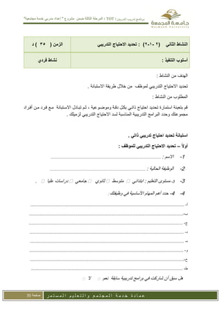‫تدريب‬ ‫برنامج‬
‫املدربني‬
(
TOT
)
"‫مجتمعية‬ ‫خدمة‬ ‫مدربي‬ ‫إعداد‬ " ‫مشروع‬ ‫ضمن‬ ‫الثالثة‬ ‫المرحلة‬
‫ر‬ ‫م‬ ‫ت‬ ‫س‬ ‫م‬ ‫ل‬ ‫ا‬ ‫م‬ ‫ي‬ ‫ل‬ ‫ع‬ ‫ت‬ ‫ل‬ ‫ا‬ ‫و‬ ‫ع‬ ‫م‬ ‫ت‬ ‫ج‬ ‫م‬ ‫ل‬ ‫ا‬ ‫ة‬ ‫م‬ ‫د‬ ‫خ‬ ‫ة‬ ‫د‬ ‫ا‬ ‫م‬ ‫ع‬
‫صفحة‬
35
( ‫الثاني‬ ‫النشاط‬
9
-
1
-
9
‫االحتيا‬ ‫تحديد‬ : )
‫ج‬
‫التدريبي‬
( ‫الزمن‬
05
‫د‬ )
: ‫التنفيذ‬ ‫أسلوب‬
‫فردي‬ ‫نشاط‬
: ‫النشاط‬ ‫من‬ ‫الهدف‬
‫االحتيا‬ ‫تحديد‬
‫ج‬
. ‫االستبانة‬ ‫طريقة‬ ‫خالل‬ ‫من‬ ‫لموظف‬ ‫التدريبي‬
: ‫النشاط‬ ‫من‬ ‫المطلوب‬
‫أفاراد‬ ‫مان‬ ‫فارد‬ ‫ماع‬ ‫االساتبانة‬ ‫تباادل‬ ‫ثام‬ ، ‫وموضاوعية‬ ‫دااة‬ ‫بكال‬ ‫ااتاي‬ ‫احتياج‬ ‫تحديد‬ ‫استمارة‬ ‫بتعبئة‬ ‫ام‬
. ‫لزميلك‬ ‫التدريبي‬ ‫االحتياج‬ ‫لسد‬ ‫المناسبة‬ ‫التدريبية‬ ‫البرامج‬ ‫وحدد‬ ‫مجموعتك‬
‫تدريبي‬ ‫احتياج‬ ‫تحديد‬ ‫استبانة‬
. ‫ذاتي‬
ً‫ال‬‫أو‬
–
: ‫للموظف‬ ‫التدريبي‬ ‫االحتياج‬ ‫تحديد‬
1
-
‫االسم‬
:
...........................................................................................................
2
-
‫الحالية‬ ‫الوظيفة‬
:
.............................................................................................
3
-
3
-
‫التعليم‬ ‫مستوى‬
:
‫ابتدائي‬

‫متوسط‬

‫ثانوي‬

‫جامعي‬

‫عليا‬ ‫دراسات‬

.
4
-
4
-
‫وظيفتك‬ ‫في‬ ‫األساسية‬ ‫المهام‬ ‫أهم‬ ‫حدد‬
:
‫أ‬
-
.............................................................................................................................
........
‫ب‬
-
........................................................................................................................
.............
‫ج‬
-
.............................................................................................................................
........
‫د‬
-
......................................................................................................
...............................
-
.............................................................................................................................
........
‫و‬
-
....................................................................................
.................................................
‫ح‬
-
.............................................................................................................................
........
‫ط‬
-
...................................................................
...................................
.............................
‫هل‬
‫سبق‬
‫أن‬
‫شاركت‬
‫في‬
‫برامج‬
‫تدريبية‬
‫سابقة‬
‫نعم‬

‫ال‬

 