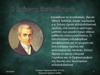 Διευκόλυνε τις συναλλαγές, ίδρυσε
Εθνική Τράπεζα, έκοψε νομίσματα
κ.α. Επίσης έχτισε αλληλοδιδακτικά
σχολεία, στα οποία οι καλύτεροι
μαθητές των μεγαλύτερων τάξεων
μάθαιναν στους μικρότερους. Ο
Καποδίστριας ενδιαφέρθηκε
αποφασιστικά για τη γεωργία και
έτσι εισήγαγε πρώτος την
καλλιέργεια της πατάτας. Επίσης
ίδρυσε το πρώτο ελληνικό
Γυμνάσιο και το Ορφανοτροφείο
της Αίγινας που λειτούργησε
αλληλοδιδακτικά.
10/2/2023
Γεωργία Καραγιαννίδου Στ'3 2ο
Δημοτικό σχολείο Ξάνθης
3
 