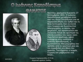 Ναύπλιο, χαράματα Κυριακής 27
Σεπτεμβρίου 1831. Ο Ιωάννης
Καποδίστριας μεταβαίνει στον
ναό του Αγίου Σπυρίδωνος για να
παρακολουθήσει τον όρθρο και τη
θεία λειτουργία. Εκεί συναντά
τους Γεώργιο και Κωνσταντίνο
Μαυρομιχάλη, οι οποίοι, τον
χαιρετούν, τον προσπερνούν και
στέκονται δεξιά και αριστερά της
στενής εισόδου του ιερού ναού.
Λίγα λεπτά αργότερα, αφού
εισέρχεται στην εκκλησία ο
Ιωάννης Καποδίστριας, ο
Κωνσταντίνος Μαυρομιχάλης τον
αρπάζει από το αριστερό χέρι και
τον πυροβολεί στη βάση του
κρανίου. Ταυτόχρονα, ο νεαρός
Γιώργος τον μαχαιρώνει στα
δεξιά…
10/2/2023
Γεωργία Καραγιαννίδου Στ'3 2ο
Δημοτικό σχολείο Ξάνθης
7
 