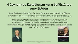 Η άρνηση του Καποδίστρια και η βοήθειά του
στην Ελλάδα
• Όταν ιδρύθηκε η Φιλική Εταιρία, του πρότειναν να γίνει αρχηγός. Δε δέχτηκε
διότι πίστευε ότι οι όροι που επικρατούσαν εκείνη την εποχή ήταν ακατάλληλοι.
• Επειδή οι μεγάλες δυνάμεις είχαν αποφασίσει να μην ξαναγίνει άλλη
επανάσταση, ο Τσάρος της Ρωσίας αποφάσισε να πνίξει την ελληνική
επανάσταση. Όμως ο Καποδίστριας, χάρη στην πολιτική του εμπειρία, τον έπεισε
να κρατήσει ουδετερότητα.
10/2/2023
Βασιλική Παλτόγλου Στυλιανή Μαυρίδου Στ3 2ο Δημουικό
Ξάνθης
3
 