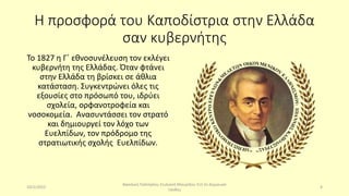 Η προσφορά του Καποδίστρια στην Ελλάδα
σαν κυβερνήτης
Το 1827 η Γ΄ εθνοσυνέλευση τον εκλέγει
κυβερνήτη της Ελλάδας. Όταν φτάνει
στην Ελλάδα τη βρίσκει σε άθλια
κατάσταση. Συγκεντρώνει όλες τις
εξουσίες στο πρόσωπό του, ιδρύει
σχολεία, ορφανοτροφεία και
νοσοκομεία. Ανασυντάσσει τον στρατό
και δημιουργεί τον λόχο των
Ευελπίδων, τον πρόδρομο της
στρατιωτικής σχολής Ευελπίδων.
10/2/2023
Βασιλική Παλτόγλου Στυλιανή Μαυρίδου Στ3 2ο Δημουικό
Ξάνθης
4
 