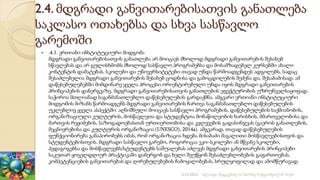 2.4. მდგრადი განვითარებისათვის განათლება
საკლასო ოთახებსა და სხვა სასწავლო
გარემოში
 .4.1. ერთიანი ინსტიტუციური მიდგომა
მდგრადი განვითარებისათვის განათლება არ მოიცავს მხოლოდ მდგრადი განვითარების შესახებ
სწავლებას და არ გულისხმობს მხოლოდ სასწავლო პროგრამებსა და მოსამზადებელ კურსებში ახალი
კონტენტის დამატებას. სკოლები და უნივერსიტეტები თავად უნდა წარმოადგენდეს ადგილებს, სადაც
შესაძლებელია მდგრადი განვითარების შესახებ ცოდნისა და გამოცდილების შეძენა და, შესაბამისად, ამ
დაწესებულებებში მიმდინარე ყველა პროცესი ორიენტირებული უნდა იყოს მდგრადი განვითარების
პრინციპების დანერგვაზე. მდგრადი განვითარებისათვის განათლების ეფექტურობის უზრუნველსაყოფად,
საჭიროა მთლიანად საგანმანათლებლო დაწესებულების გარდაქმნა. ამგვარი ერთიანი ინსტიტუციური
მიდგომის მიზანს წარმოადგენს მდგრადი განვითარების ჩართვა საგანმანათლებლო დაწესებულების
უკლებლივ ყველა ასპექტში. აღნიშნული მოიცავს სასწავლო პროგრამების, დაწესებულების საქმიანობის,
ორგანიზაციული კულტურის, მოსწავლეთა და სტუდენტთა მონაწილეობის ხარისხის, მმართველობისა და
მართვის რეჟიმების, საზოგადოებასთან ურთიერთობისა და კვლევების გადასინჯვას (გაეროს განათლების,
მეცნიერებისა და კულტურის ორგანიზაცია (UNESCO), 2014a). ამგვარად, თავად დაწესებულების
ფუნქციონირება განაპირობებს იმას, რომ ორგანიზაცია ხდება მისაბაძი მაგალითი მოსწავლეებისთვის და
სტუდენტებისთვის. მდგრადი სასწავლო გარემო, როგორიცაა ეკო–სკოლები ან მწვანე სკოლები,
პედაგოგებსა და მოსწავლეებს/სტუდენტებს საშუალებას აძლევს მდგრადი განვითარების პრინციპები
საკუთარ ყოველდღიურ პრაქტიკაში დანერგონ და ხელი შეუწყონ შესაძლებლობების გაფართოებას,
კომპეტენციების განვითარებას და ღირებულებების ჩამოყალიბებას, სრულყოფილად და ამომწურავად.
2/12/2023 სლაიდი შედგენილია მარინე რეხვიაშვილის მიერ
 