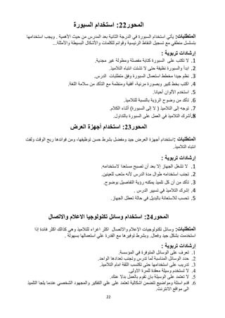 22
‫المحور‬
22
:
‫السبورة‬ ‫استخدام‬
‫المتطلبات‬
:
‫األهمية‬ ‫حيث‬ ‫من‬ ‫المدرس‬ ‫بعد‬ ‫الثانية‬ ‫الدرجة‬ ‫في‬ ‫السبورة‬ ‫استخدام‬ ‫يأتي‬
.
‫و‬
‫استخدامها‬ ‫يجب‬
‫منطقي‬ ‫بتسلسل‬
‫ال‬ ‫تسجيل‬ ‫مع‬
‫نقاط‬
‫ال‬
‫للكلمات‬ ‫وقوائم‬ ‫رئيسية‬
‫واألمثلة‬ ‫البسيطة‬ ‫واألشكال‬
...
‫إرشادات‬
‫تربوية‬
:
1
.
‫مجدية‬ ‫غير‬ ‫ومطولة‬ ‫مفصلة‬ ‫كتابة‬ ‫السبورة‬ ‫على‬ ‫تكتب‬ ‫ال‬
.
2
.
‫حتى‬ ‫نظيفة‬ ‫والسبورة‬ ‫ابدأ‬
‫التالميذ‬ ‫انتباه‬ ‫تشتت‬ ‫ال‬
.
3
.
‫الدرس‬ ‫متطلبات‬ ‫وفق‬ ‫السبورة‬ ‫استعمال‬ ‫مخطط‬ ‫جيدا‬ ‫نظم‬
.
4
.
‫اللغة‬ ‫سالمة‬ ‫من‬ ‫التأكد‬ ‫مع‬ ‫ومنظمة‬ ‫أفقية‬ ،‫مرئية‬ ‫وبصورة‬ ‫كبير‬ ‫بخط‬ ‫اكتب‬
.
5
.
‫أحيانا‬ ‫األلوان‬ ‫استخدم‬
.
6
.
‫للتالميذ‬ ‫بالنسبة‬ ‫الرؤية‬ ‫وضوح‬ ‫من‬ ‫تأكد‬
.
7
.
‫التالميذ‬ ‫إلى‬ ‫توجه‬
(
‫السبورة‬ ‫إلى‬ ‫ال‬
)
‫الكالم‬ ‫أثناء‬
.
8
.
‫بالتداول‬ ‫السبورة‬ ‫على‬ ‫العمل‬ ‫في‬ ‫التالميذ‬ ‫أشرك‬
.
‫المحور‬
23
:
‫استخدام‬
‫العر‬ ‫أجهزة‬
‫ض‬
‫المتطلبات‬
:
‫استخدام‬
‫العرض‬ ‫أجهزة‬
‫ومفضل‬ ‫جيد‬
‫حسن‬ ‫بشرط‬
،‫توظيفها‬
‫فوائدها‬ ‫ومن‬
‫ولفت‬ ‫الوقت‬ ‫ربح‬
‫التالميذ‬ ‫انتباه‬
.
‫إرشادات‬
‫تربوية‬
:
1
.
‫تشغل‬ ‫ال‬
‫الجهاز‬
‫بعد‬ ‫إال‬
‫الستخدامه‬ ‫مستعدا‬ ‫تصبح‬ ‫أن‬
.
2
.
‫ا‬ ‫تجنب‬
‫ستخد‬
‫ا‬
‫مه‬
‫ألنه‬ ‫الدرس‬ ‫مدة‬ ‫طوال‬
‫م‬
‫تعب‬
‫ل‬
‫لعينين‬
.
3
.
‫كل‬ ‫أن‬ ‫من‬ ‫تأكد‬
‫تلميذ‬
‫رؤية‬ ‫يمكنه‬
‫بوضوح‬ ‫التفاصيل‬
.
4
.
‫التال‬ ‫إشرك‬
‫الدرس‬ ‫تسيير‬ ‫في‬ ‫ميذ‬
.
5
.
‫الجهاز‬ ‫تعطل‬ ‫حالة‬ ‫في‬ ‫بالبديل‬ ‫لالستعانة‬ ‫تحسب‬
.
‫المحور‬
24
:
‫واالتصال‬ ‫االعالم‬ ‫تكنولوجيا‬ ‫وسائل‬ ‫استخدام‬
‫المتط‬
‫لبات‬
:
‫واالتصال‬ ‫اإلعالم‬ ‫تكنولوجيات‬ ‫وسائل‬
‫اغراء‬ ‫اكثر‬
‫إ‬ ‫فائدة‬ ‫اكثر‬ ‫كذالك‬ ‫وهي‬ ‫للتالميذ‬
‫ذ‬
‫ا‬
‫وفعال‬ ‫جيد‬ ‫بشكل‬ ‫استخدمت‬
.
‫بسهولة‬ ‫استعمالها‬ ‫علي‬ ‫القدرة‬ ‫مع‬ ‫توفيرها‬ ‫وبشرط‬
.
‫إرشادات‬
‫تربوية‬
:
1
.
‫المؤسسة‬ ‫في‬ ‫المتوفرة‬ ‫الوسائل‬ ‫على‬ ‫تعرف‬
.
2
.
‫تعدادها‬ ‫وتجنب‬ ‫تدرس‬ ‫لما‬ ‫المناسبة‬ ‫الوسائل‬ ‫حدد‬
‫الواحد‬
.
3
.
‫التالميذ‬ ‫امام‬ ‫الثقة‬ ‫تكتسب‬ ‫حتى‬ ‫استخدامها‬ ‫على‬ ‫تدريب‬
.
4
.
‫ال‬
‫االولى‬ ‫للمرة‬ ‫معقدة‬ ‫وسيلة‬ ‫تستخدم‬
.
5
.
‫ال‬
‫ب‬ ‫تقوم‬ ‫بان‬ ‫الوسيلة‬ ‫على‬ ‫تعتمد‬
‫ا‬
‫عنك‬ ‫بدال‬ ‫لعمل‬
.
6
.
‫على‬ ‫تعتمد‬ ‫اشكالية‬ ‫تتضمن‬ ‫ومواضيع‬ ‫اسئلة‬ ‫قدم‬
‫التلميذ‬ ‫يلجا‬ ‫عندما‬ ‫الشخصي‬ ‫والمجهود‬ ‫التفكير‬ ‫علي‬
‫االنترنت‬ ‫مواقع‬ ‫الى‬
.
 