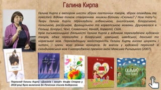 Галина Кирпа
Галина Кирпа є автором шести збірок поетичних творів, збірок оповідань та
повістей. Відома також створенням книжки-білінгви «Скільки? / How many?».
Твори Галини Кирпи перекладали албанською, англійською, білоруською,
польською, російською, французькою та хорватською мовами. Друкувалася в
Польщі, Білорусі, Чехії, Словаччині, Канаді, Хорватії, США.
Крім письменницької діяльності Галина Кирпа є відомим перекладачем художніх
творів, адже перекладає з білоруської, німецької, шведської, данської та
норвезької мов. Перекладацьку майстерність Галини Кирпи високо цінують і
читачі, і члени журі різних конкурсів. За внесок у художній переклад зі
скандинавських мов її нагороджено премією імені Максима Рильського (2007).
Переклад Галини Кирпи «Диваків і зануд» Ульфа Старка у
2018 році було включено до Почесних списків Андерсена.
 