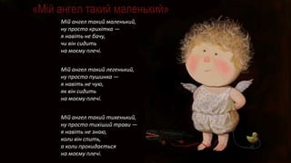 «Мій ангел такий маленький»
Мій ангел такий маленький,
ну просто крихітка —
я навіть не бачу,
чи він сидить
на моєму плечі.
Мій ангел такий легенький,
ну просто пушинка —
я навіть не чую,
як він сидить
на моєму плечі.
Мій ангел такий тихенький,
ну просто тихіший трави —
я навіть не знаю,
коли він спить,
а коли прокидається
на моєму плечі.
 